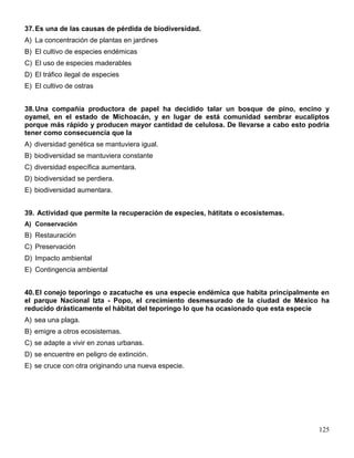 37. Es una de las causas de pérdida de biodiversidad.
A) La concentración de plantas en jardines
B) El cultivo de especies endémicas
C) El uso de especies maderables
D) El tráfico ilegal de especies
E) El cultivo de ostras


38. Una compañía productora de papel ha decidido talar un bosque de pino, encino y
oyamel, en el estado de Michoacán, y en lugar de está comunidad sembrar eucaliptos
porque más rápido y producen mayor cantidad de celulosa. De llevarse a cabo esto podría
tener como consecuencia que la
A) diversidad genética se mantuviera igual.
B) biodiversidad se mantuviera constante
C) diversidad específica aumentara.
D) biodiversidad se perdiera.
E) biodiversidad aumentara.


39. Actividad que permite la recuperación de especies, hátitats o ecosistemas.
A) Conservación
B) Restauración
C) Preservación
D) Impacto ambiental
E) Contingencia ambiental


40. El conejo teporingo o zacatuche es una especie endémica que habita principalmente en
el parque Nacional Izta - Popo, el crecimiento desmesurado de la ciudad de México ha
reducido drásticamente el hábitat del teporingo lo que ha ocasionado que esta especie
A) sea una plaga.
B) emigre a otros ecosistemas.
C) se adapte a vivir en zonas urbanas.
D) se encuentre en peligro de extinción.
E) se cruce con otra originando una nueva especie.




                                                                                     125
 