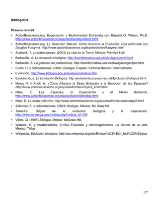 Bibliografía


Primera Unidad
   ActionBioscience.org. Especiación y Biodiversidad Entrevista con Edward O. Wilson, Ph.D.
    http://www.actionbioscience.org/esp/biodiversity/wilson.html
   ActionBioscience.org. La Selección Natural: Cómo funciona la Evolución. Una entrevista con
    Douglas Futuyma. http://www.actionbioscience.org/esp/evolution/futuyma.html
   Audesirk, T. y colaboradores. (2003) La vida en la Tierra. México: Prentice Hall
   Barbadilla, A. La evolución biológica. http://bioinformatica.uab.es/divulgacio/evol.html
   Barbadila, A. La genética de poblaciones. http://bioinformatica.uab.es/divulgacio/genpob.html
   Curtis, H. y colaboradores. (2000) Biología. España: Editorial Médica Panamericana
   Evolución. http://www.biologia.edu.ar/evolucion/indevo.htm
   Evolutionibus. La Evolución Biológica. http:/evolutionibus.eresmas.net/EvolucionBiologica.html
   Myers N. y Knoll, A. ¿Cómo Afectará la Sexta Extinción a la Evolución de las Especies?
    http://www.actionbioscience.org/esp/newfrontiers/myers_knoll.html
   Niles,    E.     Las     Especies,     la     Especiación        y     el    Medio         Ambiente.
    http://www.actionbioscience.org/esp/evolution/eldredge.html
   Niles, E. La sexta extinción. http://www.actionbioscience.org/esp/newfrontiers/eldredge2.html
   Solomon, E. y colaboradores. (2001) Biología. México: Mc Graw Hill
   TareaYa.       Origen    de      la     evolución        biológica      y      la     especiación.
    http://www.tareasya.com/noticia.php?noticia_id=409
   Villee, Cl. (1996) Biología. México: McGraw-Hill.
   Wallace, R. y colaboradores. (1990) Evolución y microorganismos. La ciencia de la vida.
    México: Trillas
   Wikipedia. Evolución biológica. http://es.wikipedia.org/wiki/Evoluci%C3%B3n_biol%C3%B3gica




                                                                                                    127
 