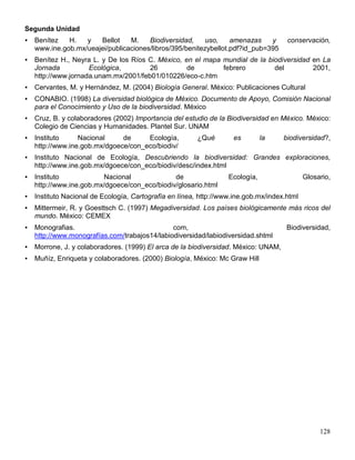 Segunda Unidad
   Benítez   H.   y   Bellot    M.    Biodiversidad,     uso,    amenazas    y       conservación,
    www.ine.gob.mx/ueajei/publicaciones/libros/395/benitezybellot.pdf?id_pub=395
   Benítez H., Neyra L. y De los Ríos C. México, en el mapa mundial de la biodiversidad en La
    Jornada          Ecológica,        26          de        febrero         del         2001,
    http://www.jornada.unam.mx/2001/feb01/010226/eco-c.htm
   Cervantes, M. y Hernández, M. (2004) Biología General. México: Publicaciones Cultural
   CONABIO. (1998) La diversidad biológica de México. Documento de Apoyo, Comisión Nacional
    para el Conocimiento y Uso de la biodiversidad. México
   Cruz, B. y colaboradores (2002) Importancia del estudio de la Biodiversidad en México. México:
    Colegio de Ciencias y Humanidades. Plantel Sur. UNAM
   Instituto     Nacional     de     Ecología,          ¿Qué       es         la    biodiversidad?,
    http://www.ine.gob.mx/dgoece/con_eco/biodiv/
   Instituto Nacional de Ecología, Descubriendo la biodiversidad: Grandes exploraciones,
    http://www.ine.gob.mx/dgoece/con_eco/biodiv/desc/index.html
   Instituto            Nacional              de                  Ecología,                 Glosario,
    http://www.ine.gob.mx/dgoece/con_eco/biodiv/glosario.html
   Instituto Nacional de Ecología, Cartografía en línea, http://www.ine.gob.mx/index.html
   Mittermeir, R. y Goesttsch C. (1997) Megadiversidad. Los países biológicamente más ricos del
    mundo. México: CEMEX
   Monografias.                               com,                                   Biodiversidad,
    http://www.monografías.com/trabajos14/labiodiversidad/labiodiversidad.shtml
   Morrone, J. y colaboradores. (1999) El arca de la biodiversidad. México: UNAM,
   Muñíz, Enriqueta y colaboradores. (2000) Biología, México: Mc Graw Hill




                                                                                                  128
 