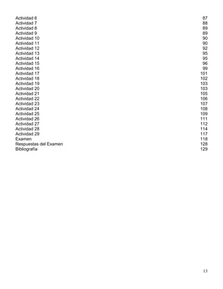 Actividad 6              87
Actividad 7              88
Actividad 8              89
Actividad 9              89
Actividad 10             90
Actividad 11             90
Actividad 12             92
Actividad 13             95
Actividad 14             95
Actividad 15             96
Actividad 16             99
Actividad 17            101
Actividad 18            102
Actividad 19            103
Actividad 20            103
Actividad 21            105
Actividad 22            106
Actividad 23            107
Actividad 24            108
Actividad 25            109
Actividad 26            111
Actividad 27            112
Actividad 28            114
Actividad 29            117
Examen                  118
Respuestas del Examen   128
Bibliografía            129




                         13
 