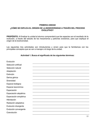 PRIMERA UNIDAD
    ¿CÓMO SE EXPLICA EL ORIGEN DE LA BIODIVERSIDAD A TRAVÉS DEL PROCESO
                                EVOLUTIVO?


PROPÓSITO: Al finalizar la unidad el alumno comprenderá que las especies son el resultado de la
evolución, a través del estudio de los mecanismos y patrones evolutivos, para que explique el
origen de la biodiversidad.


Las siguientes tres actividades son introductorias y sirven para que te familiarices con los
principales conceptos que se van a manejar a lo largo de la unidad.


                  Actividad 1. Busca el significado de los siguientes términos:


Evolución
Selección artificial
Selección natural
Adaptación
Extinción
Deriva génica
Diversidad
Especie biológica
Especie taxonómica
Especiación
Especiación alopátrica
Especiación simpátrica
Hibridación
Radiación adaptativa
Evolución divergente
Evolución convergente
Coevolución

                                                                                            15
 