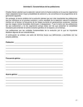 Actividad 2. Características de las poblaciones


Charles Darwin planteó que la selección natural como la fuerza evolutiva en la que los organismos
mejor adaptados tienen mayor probabilidad de sobrevivir y de convertirse en los progenitores de la
generación siguiente.
Sin embargo, la teoría sintética de la evolución plantea que son más importantes las poblaciones
que los individuos en el proceso evolutivo y como resultado de la selección natural la población
cambia con el tiempo; la frecuencia de los rasgos aumenta en generaciones sucesivas, mientras
que los rasgos menos favorables disminuyen o desaparecen. Y por lo tanto son las poblaciones
las que evolucionan y no los organismos porque éstas son las que presentan la variabilidad
necesaria para entender el cambio evolutivo genético en el espacio y en el tiempo.
Las poblaciones son las unidades fundamentales de la evolución por lo que es importante
destacar algunas de sus características.
A continuación se enlistan una serie de términos busca sus definiciones y escríbelas con tus
propias palabras.


Población: _____________________________________________________
_______________________________________________________________
_______________________________________________________________
_______________________________________________________________
_______________________________________________________________


Frecuencia génica: ______________________________________________
_______________________________________________________________
_______________________________________________________________
_______________________________________________________________
_______________________________________________________________


Acervo génico: _________________________________________________
_______________________________________________________________
_______________________________________________________________
_______________________________________________________________
_______________________________________________________________




                                                                                               17
 