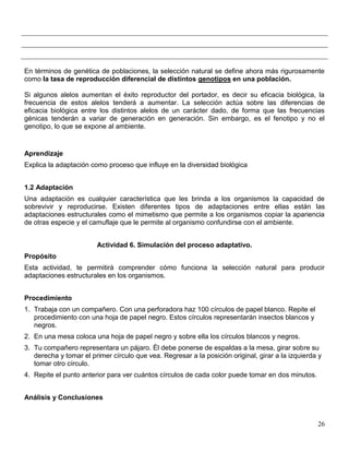 En términos de genética de poblaciones, la selección natural se define ahora más rigurosamente
como la tasa de reproducción diferencial de distintos genotipos en una población.

Si algunos alelos aumentan el éxito reproductor del portador, es decir su eficacia biológica, la
frecuencia de estos alelos tenderá a aumentar. La selección actúa sobre las diferencias de
eficacia biológica entre los distintos alelos de un carácter dado, de forma que las frecuencias
génicas tenderán a variar de generación en generación. Sin embargo, es el fenotipo y no el
genotipo, lo que se expone al ambiente.


Aprendizaje
Explica la adaptación como proceso que influye en la diversidad biológica


1.2 Adaptación
Una adaptación es cualquier característica que les brinda a los organismos la capacidad de
sobrevivir y reproducirse. Existen diferentes tipos de adaptaciones entre ellas están las
adaptaciones estructurales como el mimetismo que permite a los organismos copiar la apariencia
de otras especie y el camuflaje que le permite al organismo confundirse con el ambiente.


                        Actividad 6. Simulación del proceso adaptativo.
Propósito
Esta actividad, te permitirá comprender cómo funciona la selección natural para producir
adaptaciones estructurales en los organismos.


Procedimiento
1. Trabaja con un compañero. Con una perforadora haz 100 círculos de papel blanco. Repite el
   procedimiento con una hoja de papel negro. Estos círculos representarán insectos blancos y
   negros.
2. En una mesa coloca una hoja de papel negro y sobre ella los círculos blancos y negros.
3. Tu compañero representara un pájaro. Él debe ponerse de espaldas a la mesa, girar sobre su
   derecha y tomar el primer círculo que vea. Regresar a la posición original, girar a la izquierda y
   tomar otro círculo.
4. Repite el punto anterior para ver cuántos círculos de cada color puede tomar en dos minutos.


Análisis y Conclusiones


                                                                                                   26
 