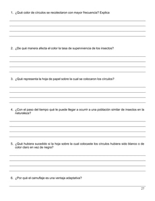 1. ¿Qué color de círculos se recolectaron con mayor frecuencia? Explica




2. ¿De qué manera afecta el color la tasa de supervivencia de los insectos?




3. ¿Qué representa la hoja de papel sobre la cual se colocaron los círculos?




4. ¿Con el paso del tiempo qué le puede llegar a ocurrir a una población similar de insectos en la
   naturaleza?




5. ¿Qué hubiera sucedido si la hoja sobre la cual colocaste los círculos hubiera sido blanco o de
   color claro en vez de negra?




6. ¿Por qué el camuflaje es una ventaja adaptativa?


                                                                                               27
 