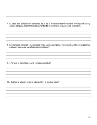 7. El caso más conocido de camuflaje es el de la mariposa Biston betularia, investiga el caso y
   explica porque actualmente esta aumentando el número de individuos de color claro.




8. La mariposa monarca y la mariposa virrey son un ejemplo de mimetismo. ¿Cómo le explicarías
   a alguien que no es camuflaje sino mimetismo?




9. ¿Por qué el camuflaje es una ventaja adaptativa?




10.¿Cuál es la relación entre la adaptación y la biodiversidad?




                                                                                            28
 