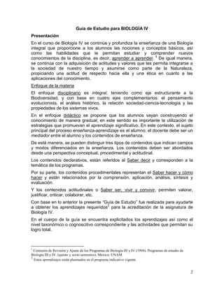 Guía de Estudio para BIOLOGÍA IV
Presentación
En el curso de Biología IV se continúa y profundiza la enseñanza de una Biología
integral que proporcione a los alumnos las nociones y conceptos básicos, así
como las habilidades que le permitan estudiar y comprender nuevos
conocimientos de la disciplina, es decir, aprender a aprender. 1 De igual manera,
se continúa con la adquisición de actitudes y valores que les permita integrarse a
la sociedad de nuestro tiempo y asumirse como parte de la Naturaleza,
propiciando una actitud de respecto hacia ella y una ética en cuanto a las
aplicaciones del conocimiento.
Enfoque de la materia
El enfoque disciplinario es integral, teniendo como eje estructurante a la
Biodiversidad, y con base en cuatro ejes complementarios: el pensamiento
evolucionista, el análisis histórico, la relación sociedad-ciencia-tecnología y las
propiedades de los sistemas vivos.
En el enfoque didáctico se propone que los alumnos vayan construyendo el
conocimiento de manera gradual; en este sentido es importante la utilización de
estrategias que promuevan el aprendizaje significativo. En este contexto, el sujeto
principal del proceso enseñanza-aprendizaje es el alumno; el docente debe ser un
mediador entre el alumno y los contenidos de enseñanza.
De está manera, se pueden distinguir tres tipos de contenidos que indican campos
y modos diferenciados en la enseñanza. Los contenidos deben ser abordados
desde una perspectiva conceptual, procedimental y actitudinal.
Los contenidos declarativos, están referidos al Saber decir y corresponden a la
temática de los programas.
Por su parte, los contenidos procedimentales representan el Saber hacer y cómo
hacer y están relacionados por la comprensión, aplicación, análisis, síntesis y
evaluación.
Y los contenidos actitudinales o Saber ser, vivir y convivir, permiten valorar,
justificar, criticar, colaborar, etc.
Con base en lo anterior la presente ―Guía de Estudio‖ fue realizada para ayudarte
a obtener los aprendizajes requeridos2 para la acreditación de la asignatura de
Biología IV.
En el cuerpo de la guía se encuentra explicitados los aprendizajes así como el
nivel taxonómico o cognoscitivo correspondiente y las actividades que permitan su
logro total.



1
  Comisión de Revisión y Ajuste de los Programas de Biología III y IV (1994). Programas de estudio de
Biología III y IV. (quinto y sexto semestres). México: UNAM
2
  Estos aprendizajes están plasmados en el programa indicativo vigente.


                                                                                                        2
 