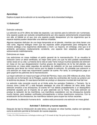 Aprendizaje
Explica el papel de la extinción en la reconfiguración de la diversidad biológica.


1.3 Extinción7


Extinción ordinaria
La extinción es el fin último de todas las especies. Las razones para la extinción son numerosas.
Una especie puede ser excluida competitivamente por otra especie estrechamente emparentada
con ella, el hábitat en el que vive una especie puede desaparecer y/o los organismos que la
especie explota pueden desarrollar una defensa imbatible.
Algunas especies disfrutan de una larga temporada en el planeta, mientras que otras tienen una
vida corta. Algunos biólogos creen que las especies están programadas para extinguirse de
manera análoga a los organismos destinados a morir. La mayoría, sin embargo, cree que si el
ambiente permanece medianamente constante, una especie bien adaptada podría seguir
sobreviviendo indefinidamente.
Extinciones en masa
Las extinciones en masa moldean el patrón general de la macroevolución. Si se visualiza la
evolución como un árbol ramificado, es mejor verlo como uno que ha sido podado severamente
varias veces en su vida. La historia de la vida en esta Tierra incluye muchos episodios de extinción
en masa en los que desaparecieron muchos grupos de organismos de la faz del planeta. Las
extinciones en masa están seguidas de periodos de radiación en los que evolucionan nuevas
especies para llenar los nichos vacíos que ha dejado la extinción. Es probable que sobrevivir a
una extinción en masa sea mayormente cuestión de suerte. Por tanto, la contingencia juega un
gran papel en los patrones de la macroevolución.
La mayor extinción en masa tuvo lugar al final del Pérmico, hace unos 250 millones de años. Esto
coincide con la formación de la Pangea, cuando todos los continentes del mundo se juntaron por
la tectónica de placas. En esa época también se produjo un descenso mundial del nivel del mar.
La extinción más conocida ocurrió en el límite entre los periodos Cretácico y Terciario. Se le
conoce como Límite K/T y está fechado alrededor de unos 65 millones de años atrás. Esta
extinción erradicó a los dinosaurios. El evento K/T fue debido probablemente a un desequilibrio
ambiental causado por el impacto de un gran asteroide con la Tierra. Tras esta extinción se
produjo la radiación de los mamíferos. Los mamíferos coexistieron con los dinosaurios durante
mucho tiempo, pero estaban confinados principalmente a nichos insectívoros nocturnos. Con la
erradicación de los dinosaurios, los mamíferos radiaron para ocupar los nichos vacantes.
Actualmente, la alteración humana de la                   xosfera está provocando una extinción en masa global.


                                      Actividad 7. Extinción y nuevas especies.
Después de leer la introducción de este tema y de buscar en otras fuentes, explica con ejemplos
como la extinción permite la formación de nuevas especies.
7
    Colby, Ch.(1996) Introducción a la biología evolutiva, pp 27-28 tomado de http://the-geek.org/intro-biologia.html
                                                                                                                        29
 