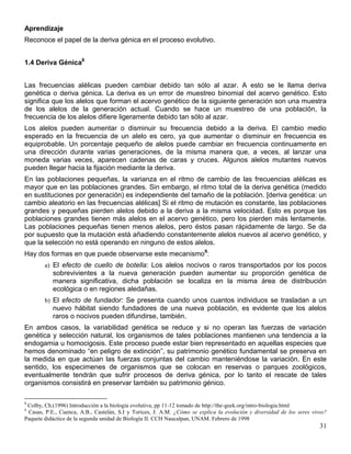 Aprendizaje
Reconoce el papel de la deriva génica en el proceso evolutivo.


1.4 Deriva Génica8


Las frecuencias alélicas pueden cambiar debido tan sólo al azar. A esto se le llama deriva
genética o deriva génica. La deriva es un error de muestreo binomial del acervo genético. Esto
significa que los alelos que forman el acervo genético de la siguiente generación son una muestra
de los alelos de la generación actual. Cuando se hace un muestreo de una población, la
frecuencia de los alelos difiere ligeramente debido tan sólo al azar.
Los alelos pueden aumentar o disminuir su frecuencia debido a la deriva. El cambio medio
esperado en la frecuencia de un alelo es cero, ya que aumentar o disminuir en frecuencia es
equiprobable. Un porcentaje pequeño de alelos puede cambiar en frecuencia continuamente en
una dirección durante varias generaciones, de la misma manera que, a veces, al lanzar una
moneda varias veces, aparecen cadenas de caras y cruces. Algunos alelos mutantes nuevos
pueden llegar hacia la fijación mediante la deriva.
En las poblaciones pequeñas, la varianza en el ritmo de cambio de las frecuencias alélicas es
mayor que en las poblaciones grandes. Sin embargo, el ritmo total de la deriva genética (medido
en sustituciones por generación) es independiente del tamaño de la población. [deriva genética: un
cambio aleatorio en las frecuencias alélicas] Si el ritmo de mutación es constante, las poblaciones
grandes y pequeñas pierden alelos debido a la deriva a la misma velocidad. Esto es porque las
poblaciones grandes tienen más alelos en el acervo genético, pero los pierden más lentamente.
Las poblaciones pequeñas tienen menos alelos, pero éstos pasan rápidamente de largo. Se da
por supuesto que la mutación está añadiendo constantemente alelos nuevos al acervo genético, y
que la selección no está operando en ninguno de estos alelos.
Hay dos formas en que puede observarse este mecanismo9:
        a) El efecto de cuello de botella: Los alelos nocivos o raros transportados por los pocos
           sobrevivientes a la nueva generación pueden aumentar su proporción genética de
           manera significativa, dicha población se localiza en la misma área de distribución
           ecológica o en regiones aledañas.
        b) El efecto de fundador: Se presenta cuando unos cuantos individuos se trasladan a un
           nuevo hábitat siendo fundadores de una nueva población, es evidente que los alelos
           raros o nocivos pueden difundirse, también.
En ambos casos, la variabilidad genética se reduce y si no operan las fuerzas de variación
genética y selección natural, los organismos de tales poblaciones mantienen una tendencia a la
endogamia u homocigosis. Este proceso puede estar bien representado en aquellas especies que
hemos denominado ―en peligro de extinción‖, su patrimonio genético fundamental se preserva en
la medida en que actúan las fuerzas conjuntas del cambio manteniéndose la variación. En este
sentido, los especimenes de organismos que se colocan en reservas o parques zoológicos,
eventualmente tendrán que sufrir procesos de deriva génica, por lo tanto el rescate de tales
organismos consistirá en preservar también su patrimonio génico.

8
 Colby, Ch.(1996) Introducción a la biología evolutiva, pp 11-12 tomado de http://the-geek.org/intro-biologia.html
9
 Casas, P.E., Cuenca, A.B., Castelán, S.I y Torices, J. A.M. ¿Cómo se explica la evolución y diversidad de los seres vivos?
Paquete didáctico de la segunda unidad de Biología II. CCH Naucalpan, UNAM. Febrero de 1998
                                                                                                                        31
 