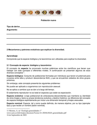 Población nueva


Tipo de deriva ___________________________________________________
Argumento:




2 Mecanismos y patrones evolutivos que explican la diversidad.


Aprendizaje
Comprende que la especie biológica y la taxonómica son utilizadas para explicar la diversidad.


2.1 Concepto de especie: biológico y taxonómico
El concepto de especie ha provocado muchas polémicas entre los científicos que tienen que
trabajar con este concepto a diferentes niveles. A continuación se presentan algunos de esos
diversos conceptos11.
Especie biológica: Conjunto de poblaciones formadas por individuos que tienen el potencial para
cruzarse entre ellos y producir descendencia fértil, y que se encuentran aislados de otros grupos
próximos.
Sin embargo, este concepto presenta los siguientes problemas:
No puede ser aplicado a organismos con reproducción asexual.
No se aplica a cambios que se dan a lo largo del tiempo.
El aislamiento reproductor no es total en especies que están es especiación.
Especie evolutiva: Linaje poblacional de antecesores-descendientes que mantiene su identidad
de otros linajes y tiene su propia tendencia evolutiva y destino histórico; se diferencia del concepto
de especie biológica explícitamente por incluir una dimensión temporal y linajes asexuales.
Especie nominal: Especie, tal y como queda definida, de manera objetiva, por su tipo (ejemplar
tipo) y que recibe un nombre (taxón nominal).

11 Moreno, A. en “Zoología generalidades 1”
www.ucm.es/info/tropico/docencia/Textos/A1 ZOOLOGIA generalidades.pdf
16 de Septiembre de 2005.
                                                                                                   34
 