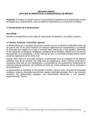 SEGUNDA UNIDAD
                      ¿POR QUÉ ES IMPORTANTE LA BIODIVERSIDAD DE MÉXICO?


Propósito: Al finalizar la unidad el alumno comprenderá la importancia de la biodiversidad a partir
del estudio de su caracterización, para que valore la necesidad de su conservación en México.


3. Caracterización de la biodiversidad


Aprendizaje
Identifica la biodiversidad en los niveles de organización de población, comunidad y regiones.


3.1 Niveles: Población, comunidad, regiones
La Biodiversidad es un resultado del proceso evolutivo que se manifiesta en diferentes modos de
ser para la vida. En el cual la mutación y la selección determinan las características y la cantidad
de diversidad que existen en un lugar y momento dado. Diferencias a nivel genético, diferencias
en las respuestas morfológicas, fisiológicas y etológicas de los fenotipos, diferencias en las formas
del desarrollo, en la demografía, y en las historias de vida. La diversidad biológica abarca toda la
escala de organización de los seres vivos.
Solbrig (1991) define la diversidad biológica o biodiversidad como la propiedad de las distintas
entidades vivas de ser variadas. Así, cada clase de entidad gene, célula, individuo comunidad o
ecosistema tiene más de una manifestación. La diversidad es una característica fundamental de
todos los sistemas biológicos. Se manifiesta en todos los niveles jerárquicos: de las moléculas a
los ecosistemas.29
La biodiversidad se manifiesta en tres escalas o niveles a grosso modo: ecosistemas (diversidad
ecológica), especies (diversidad taxonómica) y genes (diversidad genética). Por lo que podemos
identificar una biodiversidad ecológica, una biodiversidad taxonómica y una genética,
respectivamente. Figura 1.




29
     En Halffter, G. y Ezcurra, E. ¿Qué es la biodiversidad? http://www.tucomunidad.unam.mx/Files%20HTML/Dibioibe.htm
                                                                                                                        43
 