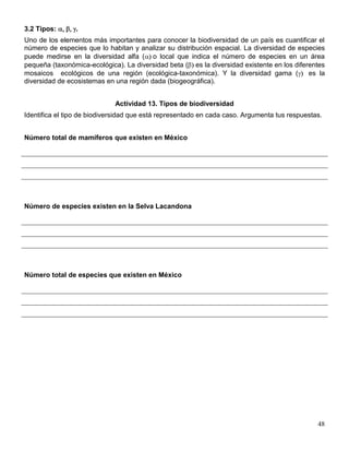 3.2 Tipos:      .
Uno de los elementos más importantes para conocer la biodiversidad de un país es cuantificar el
número de especies que lo habitan y analizar su distribución espacial. La diversidad de especies
puede medirse en la diversidad alfa ( o local que indica el número de especies en un área
pequeña (taxonómica-ecológica). La diversidad beta ( es la diversidad existente en los diferentes
mosaicos ecológicos de una región (ecológica-taxonómica). Y la diversidad gama (            es la
diversidad de ecosistemas en una región dada (biogeográfica).


                             Actividad 13. Tipos de biodiversidad
Identifica el tipo de biodiversidad que está representado en cada caso. Argumenta tus respuestas.


Número total de mamíferos que existen en México




Número de especies existen en la Selva Lacandona




Número total de especies que existen en México




                                                                                               48
 