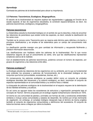 Aprendizaje
Contrasta los patrones de la biodiversidad para ubicar su importancia.


3.3 Patrones: Taxonómicos, Ecológicos, Biogeográficos.
El estudio de la biodiversidad se requiere explicar las regularidades o patrones en función de la
escala espacial, el tipo de organismos estudiados, la condición espacio-temporal, es decir, los
patrones taxonómicos, ecológicos y biogeográficos.


Patrones taxonómicos
La Sistemática estudia la diversidad biológica en el sentido de que la describe y trata de encontrar
las relaciones de parentesco que existen entre las especies, es decir; estudia la clasificación de
los seres vivos
También se le conoce como Taxonomía pero se reserva este término para referirse a la teoría y
principios clasificatorios y se emplea el de sistemática para un campo del conocimiento más
amplio.
La clasificación permite manejar una gran cantidad de información y recuperarla fácilmente y
predecir información desconocida.
Las clasificaciones son hipótesis sobre los patrones de la biodiversidad. Por lo que nunca
estaremos seguros de que el conocimiento es cierto, sino que las clasificaciones representan
conjeturas acerca de la realidad.
Con el establecimiento de patrones taxonómicos, podemos conocer el número de especies, por
grupos de organismos y las relaciones entre ellos.


Patrones ecológicos34
La Ecología estudia las relaciones de los organismos con su ambiente, por lo que es fundamental
para entender los procesos y patrones de funcionamiento de la diversidad biológica en los
conjuntos que forma (comunidades, ecosistemas, biomas, etc.)
En consecuencia, los patrones ecológicos se pueden definir como un conjunto de unidades
ecológicas discretas (las biocenosis y su entorno ecológico), es decir; reconocer el conjunto de
especies representadas en al comunidad biótica y su entorno físico o hábitat.
La búsqueda de patrones ecológicos de la biodiversidad en el espacio requiere de la delimitación
de los hábitats terrestres y acuáticos.
Es así como se agrupan todos los ecosistemas de estructura y organización semejante bajo el
concepto de "bioma", término propuesto por el ecólogo vegetal norteamericano Clements en 1916.
Un bioma es una comunidad de plantas y animales con formas de vida y condiciones ambientales
similares e incluye varias comunidades y estados de desarrollo. Se nombra por el tipo dominante
de vegetación; sin embargo, el complejo biológico designado bajo el término de bioma engloba
también al conjunto de organismos consumidores y detritívoros del ecosistema. El conjunto de
todos los biomas viene a integrar por último la biosfera.


34
     Biomas del mundo. www.jmarcano.com/nociones/bioma/biomes.html
                                                                                                 49
 
