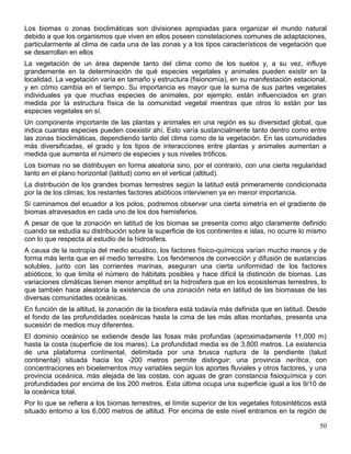 Los biomas o zonas bioclimáticas son divisiones apropiadas para organizar el mundo natural
debido a que los organismos que viven en ellos poseen constelaciones comunes de adaptaciones,
particularmente al clima de cada una de las zonas y a los tipos característicos de vegetación que
se desarrollan en ellos
La vegetación de un área depende tanto del clima como de los suelos y, a su vez, influye
grandemente en la determinación de qué especies vegetales y animales pueden existir en la
localidad. La vegetación varía en tamaño y estructura (fisionomía), en su manifestación estacional,
y en cómo cambia en el tiempo. Su importancia es mayor que la suma de sus partes vegetales
individuales ya que muchas especies de animales, por ejemplo, están influenciados en gran
medida por la estructura física de la comunidad vegetal mientras que otros lo están por las
especies vegetales en sí.
Un componente importante de las plantas y animales en una región es su diversidad global, que
indica cuantas especies pueden coexistir ahí. Esto varía sustancialmente tanto dentro como entre
las zonas bioclimáticas, dependiendo tanto del clima como de la vegetación. En las comunidades
más diversificadas, el grado y los tipos de interacciones entre plantas y animales aumentan a
medida que aumenta el número de especies y sus niveles tróficos.
Los biomas no se distribuyen en forma aleatoria sino, por el contrario, con una cierta regularidad
tanto en el plano horizontal (latitud) como en el vertical (altitud).
La distribución de los grandes biomas terrestres según la latitud está primeramente condicionada
por la de los climas; los restantes factores abióticos intervienen ya en menor importancia.
Si caminamos del ecuador a los polos, podremos observar una cierta simetría en el gradiente de
biomas atravesados en cada uno de los dos hemisferios.
A pesar de que la zonación en latitud de los biomas se presenta como algo claramente definido
cuando se estudia su distribución sobre la superficie de los continentes e islas, no ocurre lo mismo
con lo que respecta al estudio de la hidrosfera.
A causa de la isotropía del medio acuático, los factores físico-químicos varían mucho menos y de
forma más lenta que en el medio terrestre. Los fenómenos de convección y difusión de sustancias
solubles, junto con las corrientes marinas, aseguran una cierta uniformidad de los factores
abióticos, lo que limita el número de hábitats posibles y hace difícil la distinción de biomas. Las
variaciones climáticas tienen menor amplitud en la hidrosfera que en los ecosistemas terrestres, lo
que también hace aleatoria la existencia de una zonación neta en latitud de las biomasas de las
diversas comunidades oceánicas.
En función de la altitud, la zonación de la biosfera está todavía más definida que en latitud. Desde
el fondo de las profundidades oceánicas hasta la cima de las más altas montañas, presenta una
sucesión de medios muy diferentes.
El dominio oceánico se extiende desde las fosas más profundas (aproximadamente 11,000 m)
hasta la costa (superficie de los mares). La profundidad media es de 3,800 metros. La existencia
de una plataforma continental, delimitada por una brusca ruptura de la pendiente (talud
continental) situada hacia los -200 metros permite distinguir: una provincia nerítica, con
concentraciones en bioelementos muy variables según los aportes fluviales y otros factores, y una
provincia oceánica, más alejada de las costas, con aguas de gran constancia fisioquímica y con
profundidades por encima de los 200 metros. Esta última ocupa una superficie igual a los 9/10 de
la oceánica total.
Por lo que se refiera a los biomas terrestres, el límite superior de los vegetales fotosintéticos está
situado entorno a los 6,000 metros de altitud. Por encima de este nivel entramos en la región de

                                                                                                   50
 