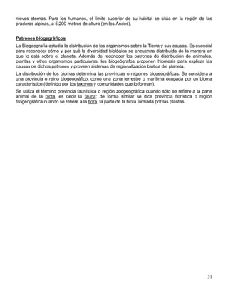 nieves eternas. Para los humanos, el límite superior de su hábitat se sitúa en la región de las
praderas alpinas, a 5,200 metros de altura (en los Andes).


Patrones biogegráficos
La Biogeografía estudia la distribución de los organismos sobre la Tierra y sus causas. Es esencial
para reconocer cómo y por qué la diversidad biológica se encuentra distribuida de la manera en
que lo está sobre el planeta. Además de reconocer los patrones de distribución de animales,
plantas y otros organismos particulares, los biogeógrafos proponen hipótesis para explicar las
causas de dichos patrones y proveen sistemas de regionalización biótica del planeta.
La distribución de los biomas determina las provincias o regiones biogeográficas. Se considera a
una provincia o reino biogeográfico, como una zona terrestre o marítima ocupada por un bioma
característico (definido por los taxones y comunidades que lo forman).
Se utiliza el término provincia faunística o región zoogeográfica cuando sólo se refiere a la parte
animal de la biota, es decir la fauna; de forma similar se dice provincia florística o región
fitogeográfica cuando se refiere a la flora, la parte de la biota formada por las plantas.




                                                                                                51
 