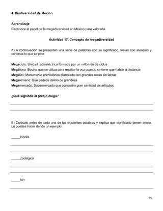 4. Biodiversidad de México


Aprendizaje
Reconoce el papel de la megadiversidad en México para valorarla.


                          Actividad 17. Concepto de megadiversidad


A) A continuación se presentan una serie de palabras con su significado, léelas con atención y
contesta lo que se pide


Megaciclo: Unidad radioeléctrica formada por un millón de de ciclos
Megáfono: Bocina que se utiliza para resaltar la voz cuando se tiene que hablar a distancia
Megalito: Monumento prehistórico elaborado con grandes rocas sin labrar
Megalómano: Que padece delirio de grandeza
Megamercado: Supermercado que concentra gran cantidad de artículos.


¿Qué significa el prefijo mega?




B) Colócalo antes de cada una de las siguientes palabras y explica que significado tienen ahora.
Lo puedes hacer dando un ejemplo.


_____lópolis




_____zoológico




_____tón




                                                                                              59
 
