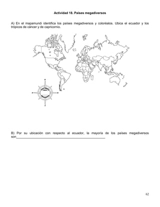 Actividad 18. Países megadiversos


A) En el mapamundi identifica los países megadiversos y coloréalos. Ubica el ecuador y los
trópicos de cáncer y de capricornio.




B) Por su ubicación con respecto al ecuador, la mayoría de los países megadiversos
son___________________________________________________




                                                                                        62
 