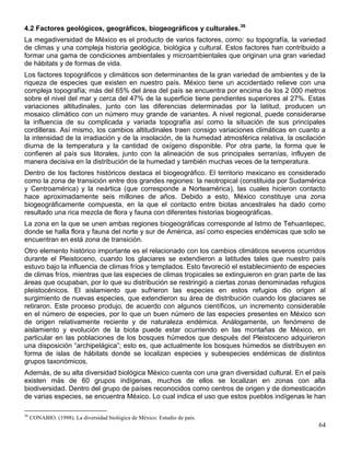 4.2 Factores geológicos, geográficos, biogeográficos y culturales.36
La megadiversidad de México es el producto de varios factores, como: su topografía, la variedad
de climas y una compleja historia geológica, biológica y cultural. Estos factores han contribuido a
formar una gama de condiciones ambientales y microambientales que originan una gran variedad
de hábitats y de formas de vida.
Los factores topográficos y climáticos son determinantes de la gran variedad de ambientes y de la
riqueza de especies que existen en nuestro país. México tiene un accidentado relieve con una
compleja topografía; más del 65% del área del país se encuentra por encima de los 2 000 metros
sobre el nivel del mar y cerca del 47% de la superficie tiene pendientes superiores al 27%. Estas
variaciones altitudinales, junto con las diferencias determinadas por la latitud, producen un
mosaico climático con un número muy grande de variantes. A nivel regional, puede considerarse
la influencia de su complicada y variada topografía así como la situación de sus principales
cordilleras. Así mismo, los cambios altitudinales traen consigo variaciones climáticas en cuanto a
la intensidad de la irradiación y de la insolación, de la humedad atmosférica relativa, la oscilación
diurna de la temperatura y la cantidad de oxígeno disponible. Por otra parte, la forma que le
confieren al país sus litorales, junto con la alineación de sus principales serranías, influyen de
manera decisiva en la distribución de la humedad y también muchas veces de la temperatura.
Dentro de los factores históricos destaca el biogeográfico. El territorio mexicano es considerado
como la zona de transición entre dos grandes regiones: la neotropical (constituida por Sudamérica
y Centroamérica) y la neártica (que corresponde a Norteamérica), las cuales hicieron contacto
hace aproximadamente seis millones de años. Debido a esto, México constituye una zona
biogeográficamente compuesta, en la que el contacto entre biotas ancestrales ha dado como
resultado una rica mezcla de flora y fauna con diferentes historias biogeográficas.
La zona en la que se unen ambas regiones biogeográficas corresponde al Istmo de Tehuantepec,
donde se halla flora y fauna del norte y sur de América, así como especies endémicas que solo se
encuentran en está zona de transición.
Otro elemento histórico importante es el relacionado con los cambios climáticos severos ocurridos
durante el Pleistoceno, cuando los glaciares se extendieron a latitudes tales que nuestro país
estuvo bajo la influencia de climas fríos y templados. Esto favoreció el establecimiento de especies
de climas fríos, mientras que las especies de climas tropicales se extinguieron en gran parte de las
áreas que ocupaban, por lo que su distribución se restringió a ciertas zonas denominadas refugios
pleistocénicos. El aislamiento que sufrieron las especies en estos refugios dio origen al
surgimiento de nuevas especies, que extendieron su área de distribución cuando los glaciares se
retiraron. Este proceso produjo, de acuerdo con algunos científicos, un incremento considerable
en el número de especies, por lo que un buen número de las especies presentes en México son
de origen relativamente reciente y de naturaleza endémica. Análogamente, un fenómeno de
aislamiento y evolución de la biota puede estar ocurriendo en las montañas de México, en
particular en las poblaciones de los bosques húmedos que después del Pleistoceno adquirieron
una disposición ―archipelágica‖; esto es, que actualmente los bosques húmedos se distribuyen en
forma de islas de hábitats donde se localizan especies y subespecies endémicas de distintos
grupos taxonómicos.
Además, de su alta diversidad biológica México cuenta con una gran diversidad cultural. En el país
existen más de 60 grupos indígenas, muchos de ellos se localizan en zonas con alta
biodiversidad. Dentro del grupo de países reconocidos como centros de origen y de domesticación
de varias especies, se encuentra México. Lo cual indica el uso que estos pueblos indígenas le han

36
     CONABIO. (1998). La diversidad biológica de México: Estudio de país.
                                                                                                  64
 