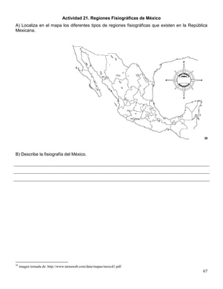 Actividad 21. Regiones Fisiográficas de México
A) Localiza en el mapa los diferentes tipos de regiones fisiográficas que existen en la República
Mexicana.




                                                                                               38




B) Describe la fisiografía del México.




38
     imagen tomada de: http://www.tareaweb.com/data/mapas/mexcd1.pdf
                                                                                              67
 