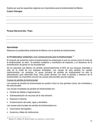 Explica por qué las siguientes regiones son importantes para la biodiversidad de México
Cuatro Ciénegas




Parque Nacional Izta - Popo




Aprendizaje
Relaciona la problemática ambiental de México con la pérdida de biodiversidad.


4.4 Problemática ambiental y sus consecuencias para la biodiversidad. 41
El conjunto de presiones sobre la biodiversidad ha ocasionado lo que se conoce como la crisis de
la biodiversidad, es decir, ―la pérdida cualitativa y cuantitativa de especies, y el descenso de la
diversificación de genes en los ecosistemas‖.
Se ha calculado que México ha perdido aproximadamente el 95% de sus bosques tropicales y
más de la mitad de sus bosques templados. Las causas de esta pérdida ha variado
históricamente, sin embargo, la causa principal de pérdida de biodiversidad ha sido la
deforestación para diferentes fines. Para poder afrontar con éxito la pérdida y deterioro de la
biodiversidad, es importante conocer las causas estructurales que las originan.
Causas de pérdida de biodiversidad
Las causas de pérdida de biodiversidad se pueden incluir en dos grandes rubros: las inmediatas y
las estructurales.
Las causas inmediatas de pérdida de biodiversidad son:
      Pérdida de hábitat y fragmentación.
      Sobreexplotación de recursos de la vida silvestre.
      Especies invasoras.
      Contaminación del suelo, agua y atmósfera.
Las causas estructurales de pérdida de biodiversidad son:
      Crecimiento demográfico
      Ausencia y fallas de instituciones.


41
     Benítez, H. y Bellot, M. Biodiversidad, uso, amenazas y conservación.
                                                                                                74
 