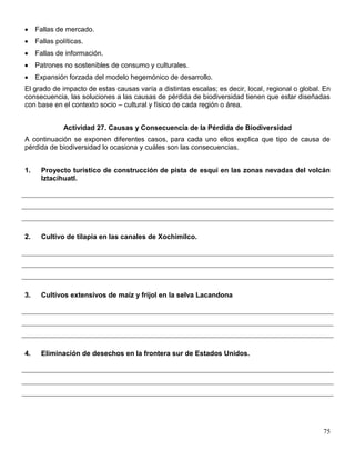 Fallas de mercado.
     Fallas políticas.
     Fallas de información.
     Patrones no sostenibles de consumo y culturales.
     Expansión forzada del modelo hegemónico de desarrollo.
El grado de impacto de estas causas varía a distintas escalas; es decir, local, regional o global. En
consecuencia, las soluciones a las causas de pérdida de biodiversidad tienen que estar diseñadas
con base en el contexto socio – cultural y físico de cada región o área.


               Actividad 27. Causas y Consecuencia de la Pérdida de Biodiversidad
A continuación se exponen diferentes casos, para cada uno ellos explica que tipo de causa de
pérdida de biodiversidad lo ocasiona y cuáles son las consecuencias.


1.     Proyecto turístico de construcción de pista de esquí en las zonas nevadas del volcán
       Iztacíhuatl.




2.     Cultivo de tilapia en las canales de Xochimilco.




3.     Cultivos extensivos de maíz y fríjol en la selva Lacandona




4.     Eliminación de desechos en la frontera sur de Estados Unidos.




                                                                                                  75
 