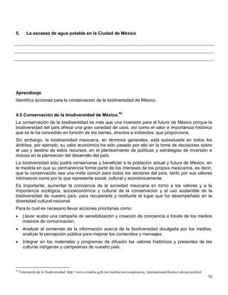 5.       La escasez de agua potable en la Ciudad de México




Aprendizaje
Identifica acciones para la conservación de la biodiversidad de México.


4.5 Conservación de la biodiversidad de México.42
La conservación de la biodiversidad es más que una inversión para el futuro de México porque la
biodiversidad del país ofrece una gran variedad de usos, así como el valor e importancia histórica
que se le ha concedido en función de los bienes, directos e indirectos, que proporciona.
Sin embargo, la biodiversidad mexicana, en términos generales, está subvaluada en todos los
ámbitos, por ejemplo, su valor económico ha sido pasado por alto en la toma de decisiones sobre
el uso y destino de estos recursos, en el planteamiento de políticas y estrategias de inversión e
incluso en la planeación del desarrollo del país.
La biodiversidad sólo podrá conservarse y beneficiar a la población actual y futura de México, en
la medida en que su permanencia forme parte de los intereses de los propios mexicanos, es decir,
que la conservación sea una meta común para todos los sectores del país, tanto por sus valores
intrínsecos como por lo que representa social, cultural y económicamente.
Es importante, aumentar la conciencia de la sociedad mexicana en torno a los valores y a la
importancia ecológica, socioeconómica y cultural de la conservación y el uso sostenible de la
biodiversidad de nuestro país, para recuperarla y restituirle el lugar que ha desempeñado en la
diversidad cultural nacional.
Para lo cual es necesario llevar acciones prioritarias como:
       Llevar acabo una campaña de sensibilización y creación de conciencia a través de los medios
       masivos de comunicación.
       Analizar el contenido de la información acerca de la biodiversidad divulgada por los medios,
       analizar la percepción pública para mejorar los contenidos y mensajes.
       Integrar en los materiales y programas de difusión los valores históricos y presentes de las
       culturas indígenas y campesinas de nuestro país.




42
     Valoración de la biodiversidad. http://www.conabio.gob.mx/institucion/cooperacion_internacional/doctos/valoracion.html
                                                                                                                              76
 