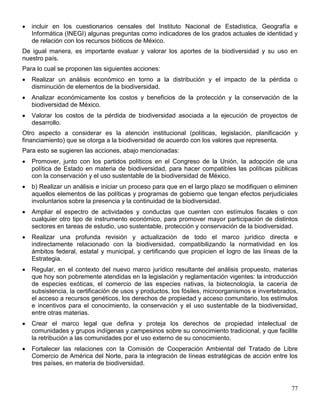 incluir en los cuestionarios censales del Instituto Nacional de Estadística, Geografía e
   Informática (INEGI) algunas preguntas como indicadores de los grados actuales de identidad y
   de relación con los recursos bióticos de México.
De igual manera, es importante evaluar y valorar los aportes de la biodiversidad y su uso en
nuestro país.
Para lo cual se proponen las siguientes acciones:
   Realizar un análisis económico en torno a la distribución y el impacto de la pérdida o
   disminución de elementos de la biodiversidad.
   Analizar económicamente los costos y beneficios de la protección y la conservación de la
   biodiversidad de México.
   Valorar los costos de la pérdida de biodiversidad asociada a la ejecución de proyectos de
   desarrollo.
Otro aspecto a considerar es la atención institucional (políticas, legislación, planificación y
financiamiento) que se otorga a la biodiversidad de acuerdo con los valores que representa.
Para esto se sugieren las acciones, abajo mencionadas:
   Promover, junto con los partidos políticos en el Congreso de la Unión, la adopción de una
   política de Estado en materia de biodiversidad, para hacer compatibles las políticas públicas
   con la conservación y el uso sustentable de la biodiversidad de México.
   b) Realizar un análisis e iniciar un proceso para que en el largo plazo se modifiquen o eliminen
   aquellos elementos de las políticas y programas de gobierno que tengan efectos perjudiciales
   involuntarios sobre la presencia y la continuidad de la biodiversidad.
   Ampliar el espectro de actividades y conductas que cuenten con estímulos fiscales o con
   cualquier otro tipo de instrumento económico, para promover mayor participación de distintos
   sectores en tareas de estudio, uso sustentable, protección y conservación de la biodiversidad.
   Realizar una profunda revisión y actualización de todo el marco jurídico directa e
   indirectamente relacionado con la biodiversidad, compatibilizando la normatividad en los
   ámbitos federal, estatal y municipal, y certificando que propicien el logro de las líneas de la
   Estrategia.
   Regular, en el contexto del nuevo marco jurídico resultante del análisis propuesto, materias
   que hoy son pobremente atendidas en la legislación y reglamentación vigentes: la introducción
   de especies exóticas, el comercio de las especies nativas, la biotecnología, la cacería de
   subsistencia, la certificación de usos y productos, los fósiles, microorganismos e invertebrados,
   el acceso a recursos genéticos, los derechos de propiedad y acceso comunitario, los estímulos
   e incentivos para el conocimiento, la conservación y el uso sustentable de la biodiversidad,
   entre otras materias.
   Crear el marco legal que defina y proteja los derechos de propiedad intelectual de
   comunidades y grupos indígenas y campesinos sobre su conocimiento tradicional, y que facilite
   la retribución a las comunidades por el uso externo de su conocimiento.
   Fortalecer las relaciones con la Comisión de Cooperación Ambiental del Tratado de Libre
   Comercio de América del Norte, para la integración de líneas estratégicas de acción entre los
   tres países, en materia de biodiversidad.



                                                                                                 77
 