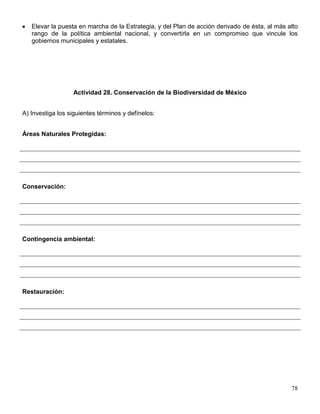 Elevar la puesta en marcha de la Estrategia, y del Plan de acción derivado de ésta, al más alto
   rango de la política ambiental nacional, y convertirla en un compromiso que vincule los
   gobiernos municipales y estatales.




                  Actividad 28. Conservación de la Biodiversidad de México


A) Investiga los siguientes términos y defínelos:


Áreas Naturales Protegidas:




Conservación:




Contingencia ambiental:




Restauración:




                                                                                               78
 