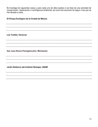 B) Investiga los siguientes casos y para cada uno de ellos explica si se trata de una actividad de
conservación, restauración o contingencia ambiental, así como las acciones ha seguir o las que se
han llevado a cabo.


El Parque Ecológico de la Ciudad de México




Los Tuxtlas, Veracruz




San Juan Nuevo Parangaricutiro, Michoacán




Jardín Botánico del Instituto Biología, UNAM




                                                                                               79
 