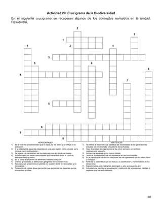 Actividad 29. Crucigrama de la Biodiversidad
En el siguiente crucigrama se recuperan algunos de los conceptos revisados en la unidad.
Resuélvelo.
                                                                                2

                                                                                                                                                   3

                                                              1

                   1                                                   2                                                 4



                                             3

                            5                                                                  6

                                                                                                                                                                    8

          4

                                                                                                                                           7




                                             5




                                    6

          7

                                                              8
                                   HORIZONTALES                                                                          VERTICALES
1)   Es el nivel de la biodiversidad que es dada por los alelos y se refleja en la   1)   Se refiere al desarrollo que satisface las necesidades de las generaciones
     población.                                                                           actuales sin comprometer el sustento de las futuras.
2)   A la totalidad de especies presentes en una gran región, como un país, se le    2)   Gran diversidad de organismos de los cinco reinos en un territorio
     conoce como biodiversidad…                                                           relativamente pequeño.
3)   Se refiere a la variabilidad de los sistemas vivos en todos los niveles.        3)   Número de especies en un mismo hábitat.
4)   Esta formado por varias comunidades que interactúan entre sí y con su           4)    Nivel de biodiversidad que se representa en las comunidades.
     ambiente físico-químico.                                                        5)   Es la ciencia que estudia las relaciones de los organismos con su medio físico
5)   Es la suma de especies de diferentes hábitats contiguos.                             y biológico.
6)   Ciencia que estudia la distribución geográfica de los seres vivos.              6)   Parte de la sistemática que se dedica a la clasificación y nomenclatura de los
7)   Recursos que proporciona el planeta, se pueden dividir en renovables y no            seres vivos.
     renovables.                                                                     7)   Especie nativa cuyo hábitat es restringido, y sólo se encuentra ahí.
8)   Protección de ciertas áreas para evitar que se pierdan las especies que se      8)   Actividad que permite la recuperación y restitución de ecosistemas, hábitats o
     encuentran en ellas.                                                                 especies que han sido dañados




                                                                                                                                                                    80
 