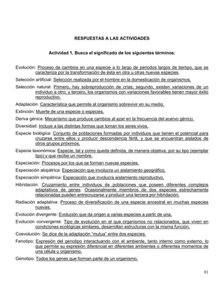 RESPUESTAS A LAS ACTIVIDADES


                 Actividad 1. Busca el significado de los siguientes términos:


Evolución: Proceso de cambios en una especie a lo largo de periodos largos de tiempo, que se
          caracteriza por la transformación de ésta en otra u otras nuevas especies.
Selección artificial: Selección realizada por el hombre en la domesticación de organismos.
Selección natural: Primero, hay sobreproducción de crías; segundo, existen variaciones de un
         individuo a otro; y tercero, los organismos con variaciones favorables tienen mayor éxito
         reproductivo.
Adaptación: Característica que permite al organismo sobrevivir en su medio.
Extinción: Muerte de una especie o especies.
Deriva génica: Mecanismo que produce cambios al azar en la frecuencia del acervo génico.
Diversidad: Incluye a las distintas formas que toman los seres vivos.
Especie biológica: Conjunto de poblaciones formadas por individuos que tienen el potencial para
         cruzarse entre ellos y producir descendencia fértil, y que se encuentran aislados de
         otros grupos próximos.
Especie taxonómica: Especie, tal y como queda definida, de manera objetiva, por su tipo (ejemplar
          tipo) y que recibe un nombre.
Especiación: Procesos por los que se forman nuevas especies.
Especiación alopátrica: Especiación que involucra un aislamiento geográfico.
Especiación simpátrica: Especiación que involucra aislamiento reproductivo.
Hibridación: Cruzamiento entre individuos de poblaciones que poseen diferentes complejos
          adaptativos de genes. Ocasionalmente miembros de dos especies estrechamente
          relacionadas pueden entrecruzarse y producir una tercera por hibridación.
Radiación adaptativa: Proceso de diversificación de una especie ancestral en muchas especies
         nuevas.
Evolución divergente: Evolución que da origen a varias especies a partir de una.
Evolución convergente: Tipo de evolución en el que organismos no relacionados, que viven en
         condiciones ecológicas similares, desarrollan estructuras con la misma función.
Coevolución: Se dice de la adaptación ―mutua‖ entre dos especies.
Fenotipo: Expresión del genotipo interactuando con el ambiente, tanto interno como externo, lo
          que permite su expresión diferencial en diferentes ambientes o diferentes momentos de
          una célula u organismo.
Genotipo: Todos los genes que forman parte de un organismo.


                                                                                               81
 