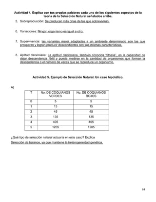 Actividad 4. Explica con tus propias palabras cada uno de los siguientes aspectos de la
                          teoría de la Selección Natural señalados arriba.
     5. Sobreproducción: Se producen más crías de las que sobrevivirán.


     6. Variaciones: Ningún organismo es igual a otro.


     7. Supervivencia: las variantes mejor adaptadas a un ambiente determinado son las que
        prosperan y logran producir descendientes con sus mismas características.


     8. Aptitud darwiniana: La aptitud darwiniana, también conocida ―fitness‖, es la capacidad de
        dejar descendencia fértil y puede medirse en la cantidad de organismos que forman la
        descendencia o el número de veces que se reproduce un organismo.



                    Actividad 5. Ejemplo de Selección Natural. Un caso hipotético.


A)
               T         No. DE COQUIANOS        No. DE COQUIANOS
                              VERDES                   ROJOS
                0                  5                       5
                1                 15                      15
                2                 45                      45
                3                135                      135
                4                405                      405
                5                1205                    1205


¿Qué tipo de selección natural actuaría en este caso? Explica
Selección de balance, ya que mantiene la heterogeneidad genética.




                                                                                               84
 