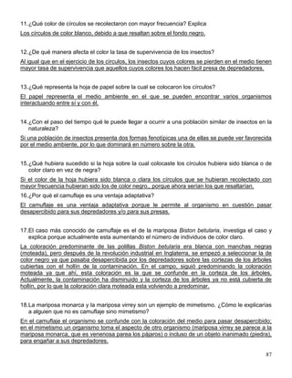 11.¿Qué color de círculos se recolectaron con mayor frecuencia? Explica
Los círculos de color blanco, debido a que resaltan sobre el fondo negro.


12.¿De qué manera afecta el color la tasa de supervivencia de los insectos?
Al igual que en el ejercicio de los círculos, los insectos cuyos colores se pierden en el medio tienen
mayor tasa de supervivencia que aquellos cuyos colores los hacen fácil presa de depredadores.


13.¿Qué representa la hoja de papel sobre la cual se colocaron los círculos?
El papel representa el medio ambiente en el que se pueden encontrar varios organismos
interactuando entre sí y con él.


14.¿Con el paso del tiempo qué le puede llegar a ocurrir a una población similar de insectos en la
   naturaleza?
Si una población de insectos presenta dos formas fenotípicas una de ellas se puede ver favorecida
por el medio ambiente, por lo que dominará en número sobre la otra.


15.¿Qué hubiera sucedido si la hoja sobre la cual colocaste los círculos hubiera sido blanca o de
   color claro en vez de negra?
Si el color de la hoja hubiera sido blanca o clara los círculos que se hubieran recolectado con
mayor frecuencia hubieran sido los de color negro., porque ahora serían los que resaltarían.
16.¿Por qué el camuflaje es una ventaja adaptativa?
El camuflaje es una ventaja adaptativa porque le permite al organismo en cuestión pasar
desapercibido para sus depredadores y/o para sus presas.


17.El caso más conocido de camuflaje es el de la mariposa Biston betularia, investiga el caso y
   explica porque actualmente esta aumentando el número de individuos de color claro.
La coloración predominante de las polillas Biston betularia era blanca con manchas negras
(moteada), pero después de la revolución industrial en Inglaterra, se empezó a seleccionar la de
color negro ya que pasaba desapercibida por los depredadores sobre las cortezas de los árboles
cubiertas con el hollín de la contaminación. En el campo, siguió predominando la coloración
moteada ya que ahí, esta coloración es la que se confunde en la corteza de los árboles.
Actualmente, la contaminación ha disminuido y la corteza de los árboles ya no está cubierta de
hollín, por lo que la coloración clara moteada esta volviendo a predominar.


18.La mariposa monarca y la mariposa virrey son un ejemplo de mimetismo. ¿Cómo le explicarías
   a alguien que no es camuflaje sino mimetismo?
En el camuflaje el organismo se confunde con la coloración del medio para pasar desapercibido;
en el mimetismo un organismo toma el aspecto de otro organismo (mariposa virrey se parece a la
mariposa monarca, que es venenosa parea los pájaros) o incluso de un objeto inanimado (piedra),
para engañar a sus depredadores.

                                                                                                   87
 