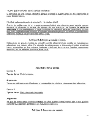 19.¿Por qué el camuflaje es una ventaja adaptativa?
El camuflaje es una ventaja adaptativa porque favorece la supervivencia de los organismos al
pasar desapercibidos.


20.¿Cuál es la relación entre la adaptación y la biodiversidad?
Cuando las poblaciones de un organismo ocupan hábitat algo diferentes para explotar nuevos
recursos de alimentos o escapar de algunos de sus enemigos, se favorece la radiación
adaptativa, lo que puede llevar a la larga a la formación de nuevas especies (diversidad). Por otro
lado, cada organismo esta adaptado a un medio ambiente específico, por lo que la diversidad de
ambientes nos lleva a la diversidad de formas vivas.


                           Actividad 7. Extinción y nuevas especies.
Hablando de los grandes reptiles, su extinción permitió a los mamíferos explotar las nuevas zonas
adaptativas que dejaron ellos. Por ejemplo, los plesiosaurios e ictiosaurios (reptiles acuaticos)
fueron substituidos por los cetáceos (ballenas y delfines); los triceratos (reptiles vegetarianos
terrestres) por los elefantes y caballos, entre otros.




                                   Actividad 8. Deriva Génica.
Ejemplo 1.
Tipo de deriva Efecto fundador.


Argumento:
Ya que los alelos raros se difunden en la nueva población, sin tener ninguna ventaja adaptativa.


Ejemplo 2.
Tipo de deriva Efecto den cuello de botella.


Argumento:
Ya que los alelos raros son transportados por unos cuantos sobrevivientes con lo que pueden
aumentar su proporción genética en las nuevas generaciones.


                               Actividad 9. Conceptos de especie.

                                                                                                   88
 
