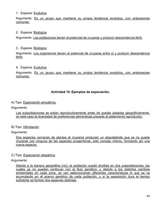 1. Especie: Evolutiva
   Argumento: Es un grupo que mantiene su propia tendencia evolutiva, con antecesores
   comunes.


   2. Especie: Biológica
   Argumento: Las poblaciones tienen el potencial de cruzarse y producir descendencia fértil.


   3. Especie: Biológica
   Argumento: Los organismos tienen el potencial de cruzarse entre sí y producir descendencia
   fértil.


   4. Especie: Evolutiva
   Argumento: Es un grupo que mantiene su propia tendencia evolutiva, con antecesores
   comunes.



                            Actividad 10. Ejemplos de especiación.


A) Tipo: Especiación simpátrica.
Argumento:
   Las subpoblaciones se aíslan reproductivamente antes de quedar aisladas geográficamente,
   en este caso la diversidad de preferencias alimenticias precede al aislamiento reproductor.


B) Tipo: Hibridación
Argumento:
   Dos especies cercanas de plantas al cruzarse producen un alopoliploide que ya no puede
   cruzarse con ninguna de las especies progenitoras, sólo consigo mismo, formando así una
   nueva especie.


C) Tipo: Especiación alopátrica.
Argumento:
   Debido a la barrera geográfica (río), la población quedó dividida en dos subpoblaciones, las
   cuales ya no pueden continuar con el flujo genético; y debido a los distintos cambios
   ambientales en cada zona, se van seleccionando diferentes características lo que se va
   acumulando en el acervo genético de cada población, y si la separación dura el tiempo
   suficiente se forman dos especies distintas.




                                                                                                89
 