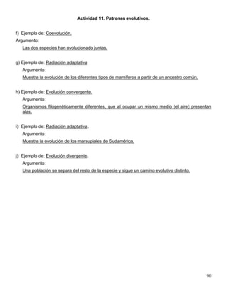 Actividad 11. Patrones evolutivos.


f) Ejemplo de: Coevolución.
Argumento:
   Las dos especies han evolucionado juntas.


g) Ejemplo de: Radiación adaptativa
   Argumento:
   Muestra la evolución de los diferentes tipos de mamíferos a partir de un ancestro común.


h) Ejemplo de: Evolución convergente.
   Argumento:
   Organismos filogenéticamente diferentes, que al ocupar un mismo medio (el aire) presentan
   alas.


i) Ejemplo de: Radiación adaptativa.
   Argumento:
   Muestra la evolución de los marsupiales de Sudamérica.


j) Ejemplo de: Evolución divergente.
   Argumento:
   Una población se separa del resto de la especie y sigue un camino evolutivo distinto.




                                                                                              90
 