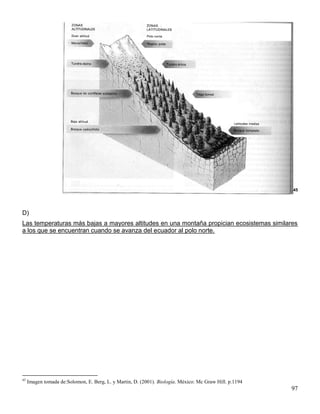 45




D)
Las temperaturas más bajas a mayores altitudes en una montaña propician ecosistemas similares
a los que se encuentran cuando se avanza del ecuador al polo norte.




45
     Imagen tomada de:Solomon, E. Berg, L. y Martin, D. (2001). Biología. México: Mc Graw Hill. p.1194
                                                                                                         97
 