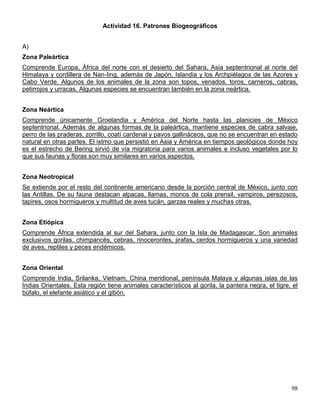 Actividad 16. Patrones Biogeográficos


A)
Zona Paleártica
Comprende Europa, África del norte con el desierto del Sahara, Asia septentrional al norte del
Himalaya y cordillera de Nan-Iing, además de Japón, Islandia y los Archpiélagos de las Azores y
Cabo Verde. Algunos de los animales de la zona son topos, venados, toros, carneros, cabras,
petirrojos y urracas. Algunas especies se encuentran también en la zona neártica.


Zona Neártica
Comprende únicamente Groelandia y América del Norte hasta las planicies de México
septentrional. Además de algunas formas de la paleártica, mantiene especies de cabra salvaje,
perro de las praderas, zorrillo, coatí cardenal y pavos gallináceos, que no se encuentran en estado
natural en otras partes. El istmo que persistió en Asia y América en tiempos geológicos donde hoy
es el estrecho de Bering sirvió de vía migratoria para varios animales e incluso vegetales por lo
que sus faunas y floras son muy similares en varios aspectos.


Zona Neotropical
Se extiende por el resto del continente americano desde la porción central de México, junto con
las Antillas. De su fauna destacan alpacas, llamas, monos de cola prensil, vampiros, perezosos,
tapires, osos hormigueros y multitud de aves tucán, garzas reales y muchas otras.


Zona Etiópica
Comprende África extendida al sur del Sahara, junto con la Isla de Madagascar. Son animales
exclusivos gorilas, chimpancés, cebras, rinocerontes, jirafas, cerdos hormigueros y una variedad
de aves, reptiles y peces endémicos.


Zona Oriental
Comprende India, Srilanka, Vietnam, China meridional, península Malaya y algunas islas de las
Indias Orientales. Esta región tiene animales característicos al gorila, la pantera negra, el tigre, el
búfalo, el elefante asiático y el gibón.




                                                                                                    98
 