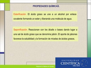 PROPIEDADES QUÍMICAS.
Esterificación. El ácido graso se une a un alcohol por enlace
covalente formando un ester y liberando una molécula de agua.
Saponificación. Reaccionan con los álcalis o bases dando lugar a
una sal de ácido graso que se denomina jabón. El aporte de jabones
favorece la solubilidad y la formación de micelas de ácidos grasos.
 
