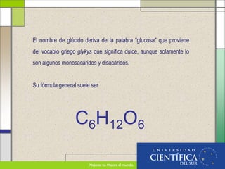 El nombre de glúcido deriva de la palabra "glucosa" que proviene
del vocablo griego glykys que significa dulce, aunque solamente lo
son algunos monosacáridos y disacáridos.
Su fórmula general suele ser
C6H12O6
 