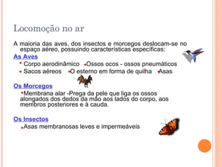 Locomoção no ar A maioria das aves, dos insectos e morcegos deslocam-se no espaço aéreo, possuindo características específicas: As Aves   Corpo aerodinâmico  Ossos ocos - ossos pneumáticos  Sacos aéreos  O esterno em forma de quilha  Asas Os Morcegos Membrana alar -Prega da pele que liga os ossos alongados dos dedos da mão aos lados do corpo, aos membros posteriores e à cauda. Os Insectos   Asas membranosas leves e impermeáveis 