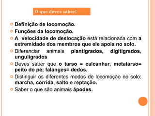 Definição de locomoção. Funções da locomoção. A  velocidade de deslocação  está relacionada com  a extremidade dos membros que ele apoia no solo. Diferenciar animais  plantígrados, digitígrados, ungulígrados Deves saber que  o tarso = calcanhar, metatarso= peito do pé; falanges= dedos. Distinguir os diferentes modos de locomoção no solo:  marcha, corrida, salto e reptação.  Saber o que são animais  ápodes. O que deves saber! 