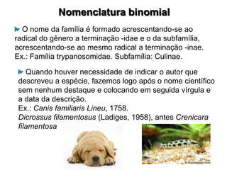 Nomenclatura binomial
  O nome da família é formado acrescentando-se ao
radical do gênero a terminação -idae e o da subfamília,
acrescentando-se ao mesmo radical a terminação -inae.
Ex.: Família trypanosomidae. Subfamília: Culinae.

    Quando houver necessidade de indicar o autor que
 descreveu a espécie, fazemos logo após o nome científico
 sem nenhum destaque e colocando em seguida vírgula e
 a data da descrição.
 Ex.: Canis familiaris Lineu, 1758.
 Dicrossus filamentosus (Ladiges, 1958), antes Crenicara
 filamentosa
 
