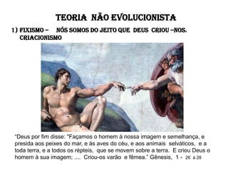 TEORIA NÃO EVOLUCIONISTA
1) FIXISMO – NÓS SOMOS DO JEITO QUE DEUS CRIOU –NOS.
   Criacionismo




 “Deus por fim disse: "Façamos o homem à nossa imagem e semelhança, e
 presida aos peixes do mar, e às aves do céu, e aos animais selváticos, e a
 toda terra, e a todos os répteis, que se movem sobre a terra. E criou Deus o
 homem à sua imagem; .... Criou-os varão e fêmea.” Gênesis, 1 - 26 à 28
 