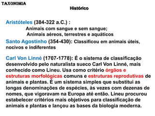 TAXONOMIA
                            Histórico


 Aristóteles (384-322 a.C.) :
         Animais com sangue e sem sangue;
         Animais aéreos, terrestres e aquáticos
 Santo Agostinho (354-430): Classificou em animais úteis,
 nocivos e indiferentes

 Carl Von Linné (1707-1778): É o sistema de classificação
 desenvolvido pelo naturalista sueco Carl Von Linné, mais
 conhecido como Lineu. Usa como critério órgãos e
 estruturas morfológicas comuns e estruturas reprodutivas de
 animais e plantas. É um sistema simples que substitui as
 longas denominações de espécies, às vezes com dezenas de
 nomes, que vigoravam na Europa até então. Lineu procurou
 estabelecer critérios mais objetivos para classificação de
 animais e plantas e lançou as bases da biologia moderna.
 
