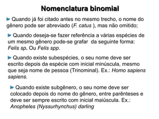 Nomenclatura binomial
  Quando já foi citado antes no mesmo trecho, o nome do
gênero pode ser abreviado (F. catus ), mas não omitido;
  Quando deseja-se fazer referência a várias espécies de
um mesmo gênero pode-se grafar da seguinte forma:
Felis sp. Ou Felis spp.
  Quando existe subespécies, o seu nome deve ser
escrito depois da espécie com inicial minúscula, mesmo
que seja nome de pessoa (Trinominal). Ex.: Homo sapiens
sapiens.

   Quando existe subgênero, o seu nome deve ser
 colocado depois do nome do gênero, entre parênteses e
 deve ser sempre escrito com inicial maiúscula. Ex.:
 Anopheles (Nyssurhynchus) darling
 