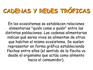 CADENAS Y REDES TRÓFICASCADENAS Y REDES TRÓFICAS
En los ecosistemas se establecen relaciones
alimentarias "quién come a quién" entre las
distintas poblaciones. Las cadenas alimentarias
indican qué seres vivos se alimentan de otros
que habitan el mismo ecosistema. Se suelen
representar en forma gráfica estableciendo
flechas entre ellos (el sentido de la flecha va
desde el organismo que actúa como alimento
hacia el consumidor).
 