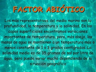 Los más representativos del medio marino son la
profundidad, la temperatura y la salinidad. En las
capas superficiales encontramos variaciones
importantes de temperatura, pero, más abajo, las
masas de agua se mantienen a un temperatura más o
menos constante de 1 a 3 grados centígrados. La
salinidad media es de 35 gramos de sal por litro de
agua, pero puede variar mucho dependiendo de la
situación geográfica
FACTOR ABIÓTICOFACTOR ABIÓTICO
 