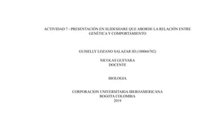 ACTIVIDAD 7 - PRESENTACIÓN EN SLIDESHARE QUE ABORDE LA RELACIÓN ENTRE
GENÉTICA Y COMPORTAMIENTO
GUISELLY LOZANO SALAZAR ID (100066782)
NICOLAS GUEVARA
DOCENTE
BIOLOGIA
CORPORACION UNIVERSITARIA IBEROAMERICANA
BOGOTA COLOMBIA
2019
 