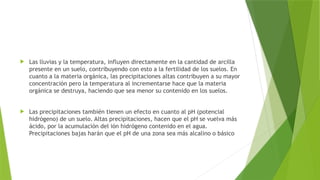  Las lluvias y la temperatura, influyen directamente en la cantidad de arcilla
presente en un suelo, contribuyendo con esto a la fertilidad de los suelos. En
cuanto a la materia orgánica, las precipitaciones altas contribuyen a su mayor
concentración pero la temperatura al incrementarse hace que la materia
orgánica se destruya, haciendo que sea menor su contenido en los suelos.
 Las precipitaciones también tienen un efecto en cuanto al pH (potencial
hidrógeno) de un suelo. Altas precipitaciones, hacen que el pH se vuelva más
ácido, por la acumulación del ión hidrógeno contenido en el agua.
Precipitaciones bajas harán que el pH de una zona sea más alcalino o básico
 
