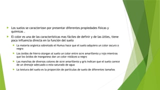  Los suelos se caracterizan por presentar diferentes propiedades físicas y
químicas .
 El color es una de las características mas fáciles de definir y de las útiles, tiene
poca influencia directa en la función del suelo
 La materia orgánica sobretodo el Humus hace que el suelo adquiera un color oscuro o
negro
 Los óxidos de hierro otorgan al suelo un color entre ocre amarillento y rojo mientras
que los óxidos de manganeso dan un color violáceo a negro
 Las manchas de diversos colores de ocre amarillento y gris indican que el suelo carece
de un drenaje adecuado o esta saturado de agua
 La textura del suelo es la proporción de partículas de suelo de diferentes tamaños
 